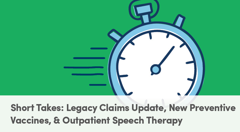 Short Takes: Legacy Claims Update, New Preventive Vaccines, & Outpatient Speech Therapy